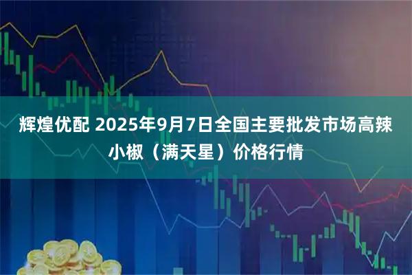 辉煌优配 2025年9月7日全国主要批发市场高辣小椒（满天星）价格行情