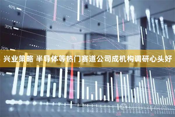 兴业策略 半导体等热门赛道公司成机构调研心头好