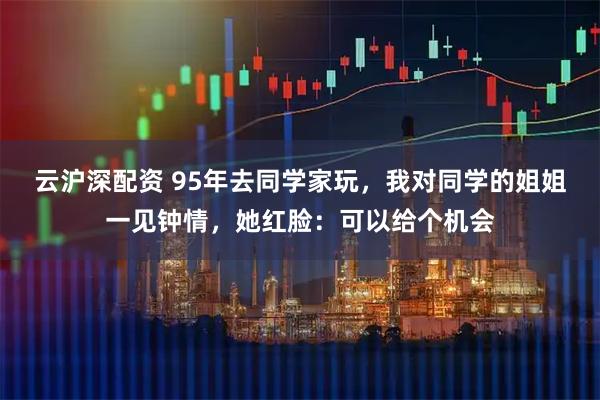 云沪深配资 95年去同学家玩，我对同学的姐姐一见钟情，她红脸：可以给个机会