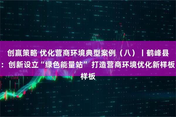 创赢策略 优化营商环境典型案例（八）丨鹤峰县：创新设立“绿色能量站” 打造营商环境优化新样板