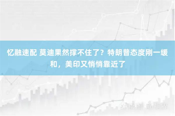 忆融速配 莫迪果然撑不住了？特朗普态度刚一缓和，美印又悄悄靠近了