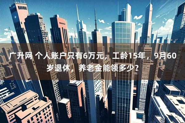 广升网 个人账户只有6万元，工龄15年，9月60岁退休，养老金能领多少？