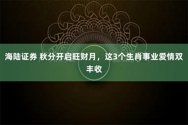 海陆证券 秋分开启旺财月，这3个生肖事业爱情双丰收