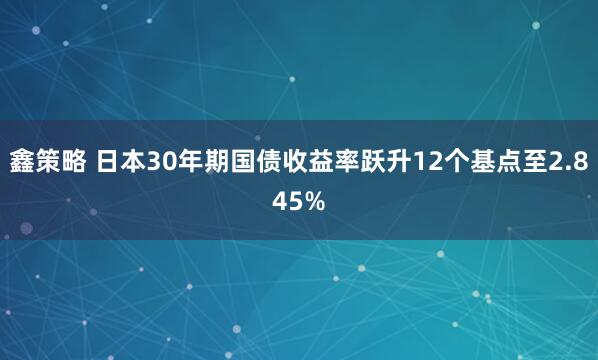 鑫策略 日本30年期国债收益率跃升12个基点至2.845%