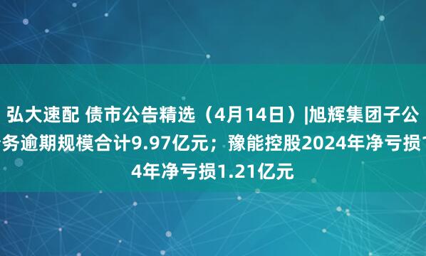 弘大速配 债市公告精选（4月14日）|旭辉集团子公司发生债务逾期规模合计9.97亿元；豫能控股2024年净亏损1.21亿元