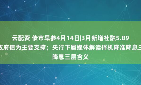 云配资 债市早参4月14日|3月新增社融5.89万亿，政府债为主要支撑；央行下属媒体解读择机降准降息三层含义