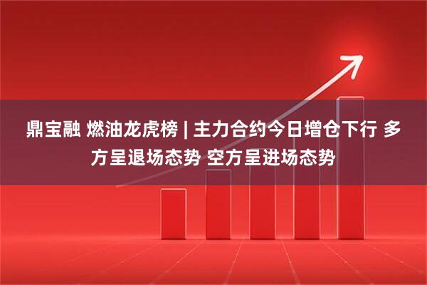 鼎宝融 燃油龙虎榜 | 主力合约今日增仓下行 多方呈退场态势 空方呈进场态势