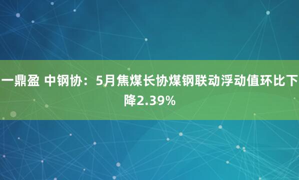 一鼎盈 中钢协：5月焦煤长协煤钢联动浮动值环比下降2.39%
