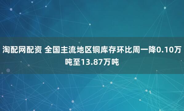 淘配网配资 全国主流地区铜库存环比周一降0.10万吨至13.87万吨