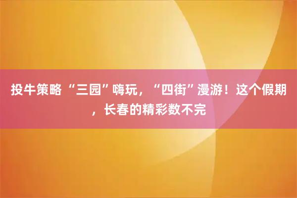 投牛策略 “三园”嗨玩，“四街”漫游！这个假期，长春的精彩数不完