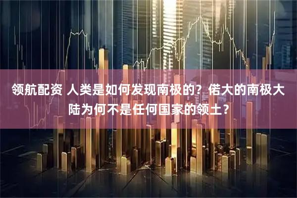 领航配资 人类是如何发现南极的？偌大的南极大陆为何不是任何国家的领土？