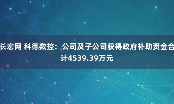 长宏网 科德数控：公司及子公司获得政府补助资金合计4539.39万元