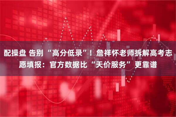 配操盘 告别 “高分低录”！詹祥怀老师拆解高考志愿填报：官方数据比 “天价服务” 更靠谱