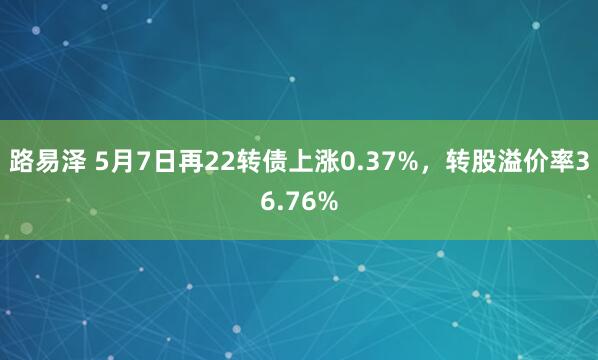 路易泽 5月7日再22转债上涨0.37%，转股溢价率36.76%