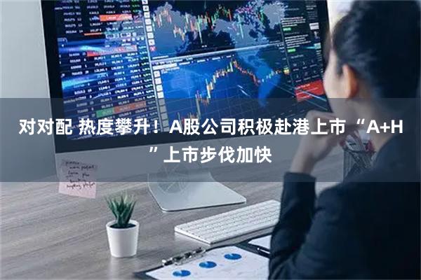 对对配 热度攀升！A股公司积极赴港上市 “A+H”上市步伐加快