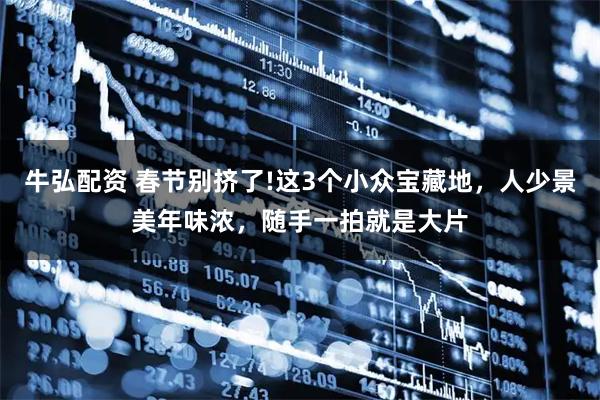 牛弘配资 春节别挤了!这3个小众宝藏地，人少景美年味浓，随手一拍就是大片