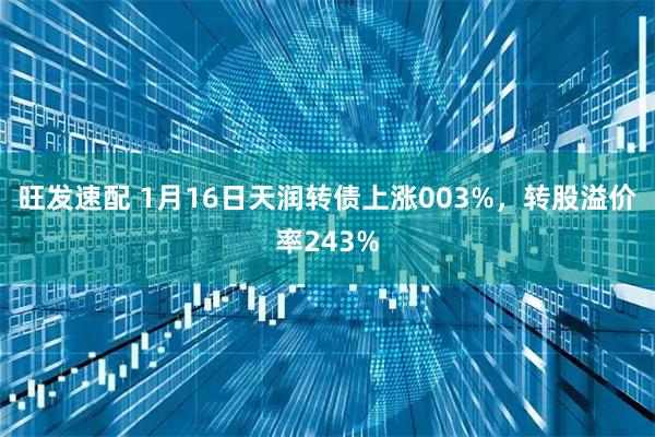 旺发速配 1月16日天润转债上涨003%，转股溢价率243%