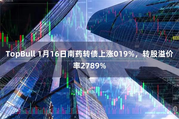 TopBull 1月16日南药转债上涨019%，转股溢价率2789%