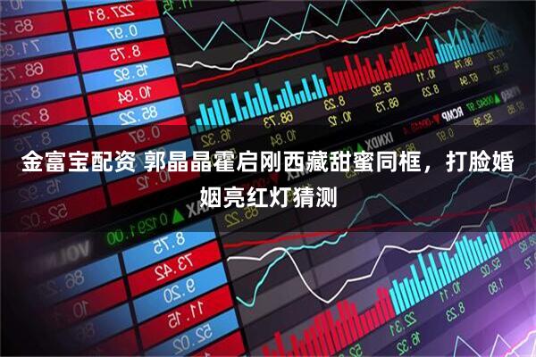 金富宝配资 郭晶晶霍启刚西藏甜蜜同框，打脸婚姻亮红灯猜测