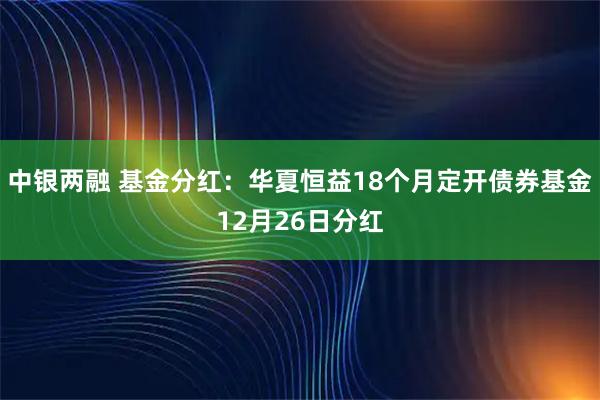 中银两融 基金分红：华夏恒益18个月定开债券基金12月26日分红