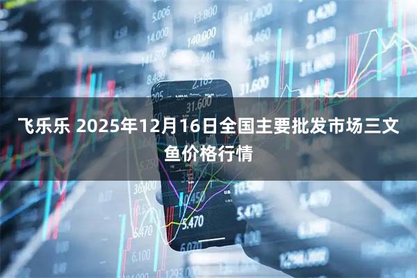 飞乐乐 2025年12月16日全国主要批发市场三文鱼价格行情