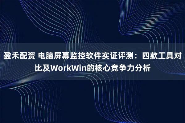 盈禾配资 电脑屏幕监控软件实证评测：四款工具对比及WorkWin的核心竞争力分析