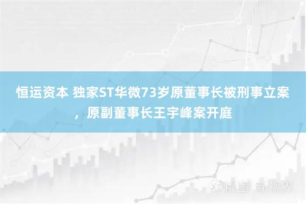 恒运资本 独家ST华微73岁原董事长被刑事立案，原副董事长王宇峰案开庭