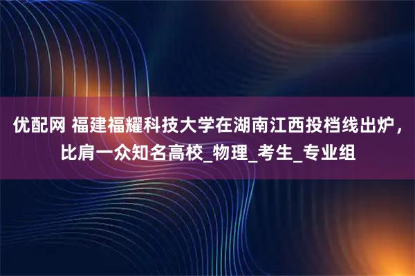 优配网 福建福耀科技大学在湖南江西投档线出炉，比肩一众知名高校_物理_考生_专业组